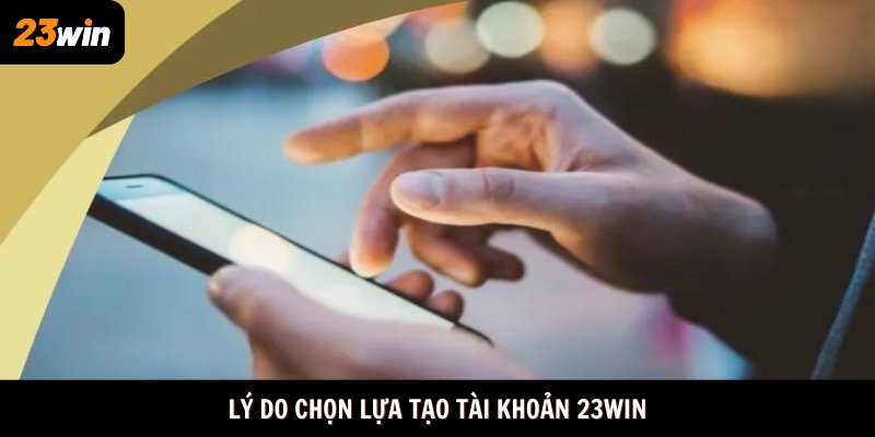 Lý do chọn lựa tạo tài khoản 23win